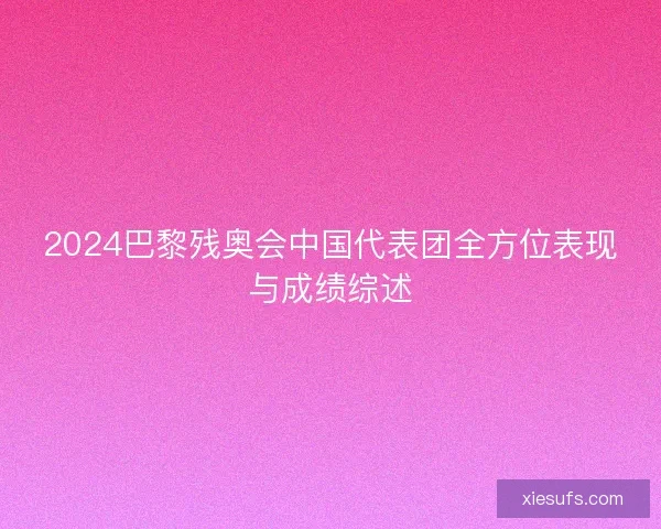 2024巴黎残奥会中国代表团全方位表现与成绩综述