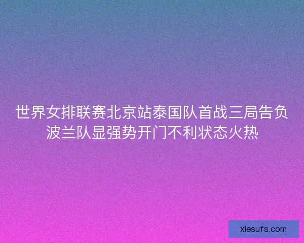 世界女排联赛北京站泰国队首战三局告负波兰队显强势开门不利状态火热